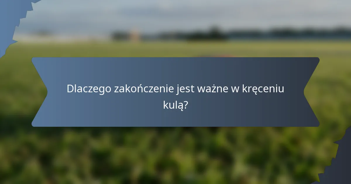 Dlaczego zakończenie jest ważne w kręceniu kulą?