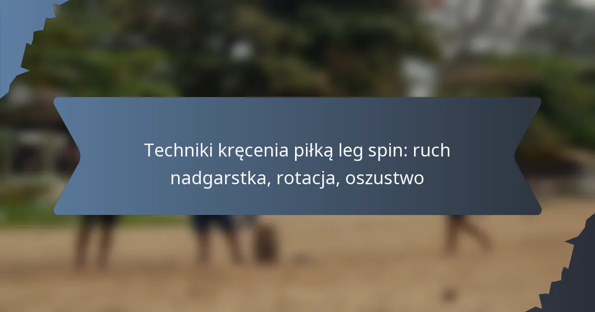 Techniki kręcenia piłką leg spin: ruch nadgarstka, rotacja, oszustwo
