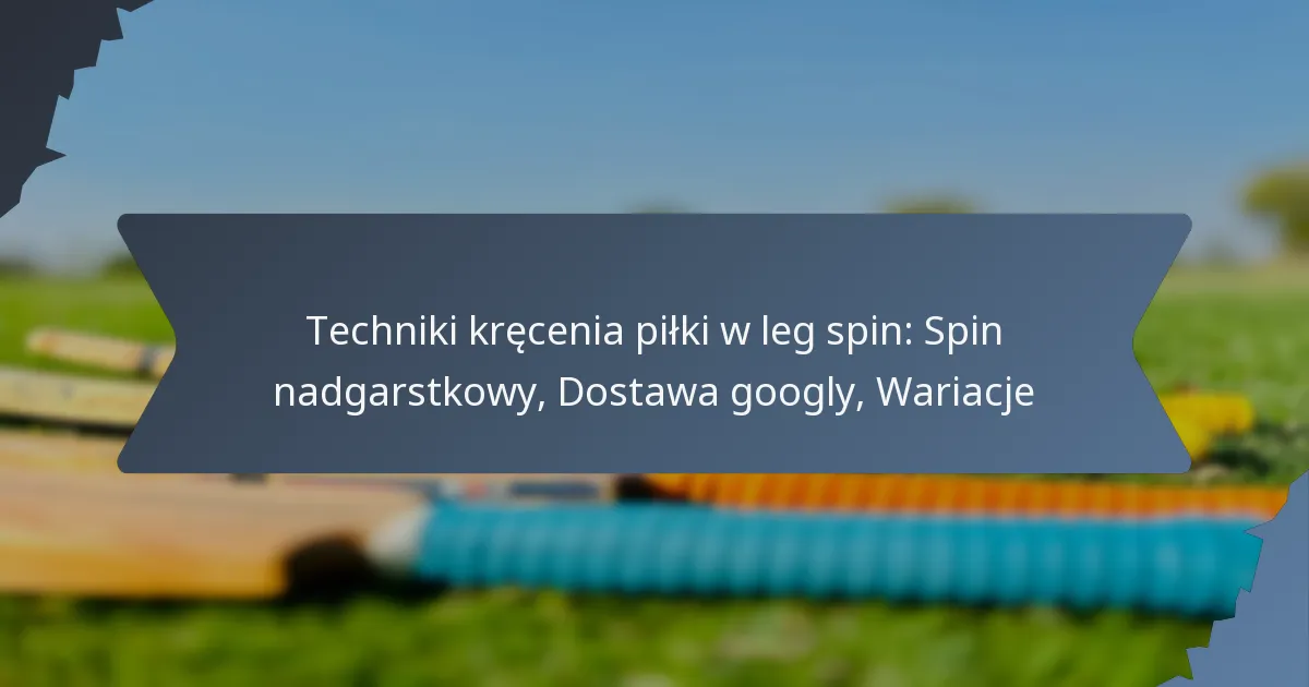 Techniki kręcenia piłki w leg spin: Spin nadgarstkowy, Dostawa googly, Wariacje