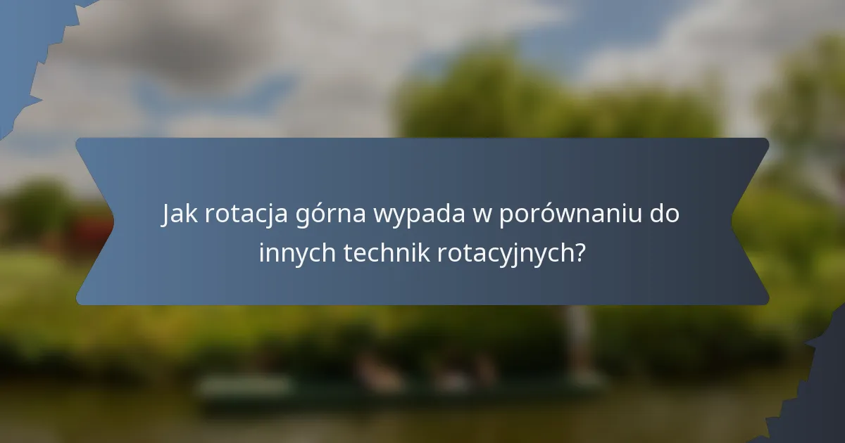 Jak rotacja górna wypada w porównaniu do innych technik rotacyjnych?
