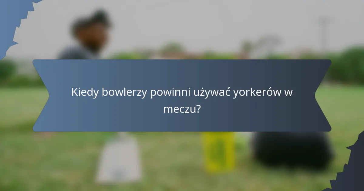 Kiedy bowlerzy powinni używać yorkerów w meczu?